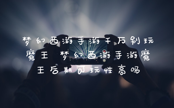 梦幻西游手游千万别玩魔王 梦幻西游手游魔王后期可玩性高吗
