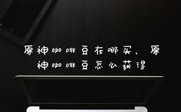 原神咖啡豆在哪买，原神咖啡豆怎么获得