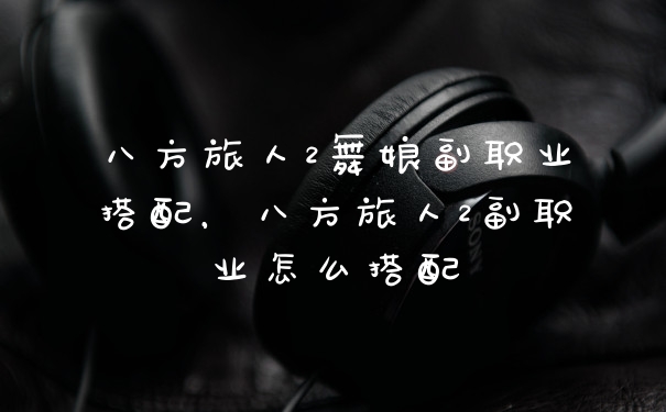 八方旅人2舞娘副职业搭配，八方旅人2副职业怎么搭配