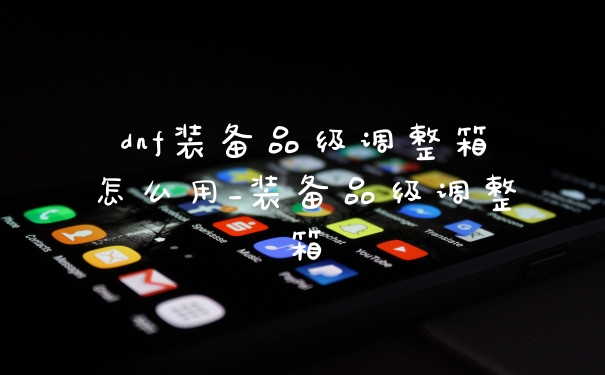 dnf装备品级调整箱怎么用_装备品级调整箱