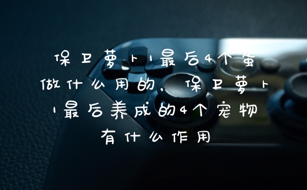 保卫萝卜1最后4个蛋做什么用的,保卫萝卜1最后养成的4个宠物有什么作用