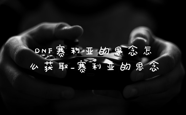 DNF赛利亚的思念怎么获取_赛利亚的思念