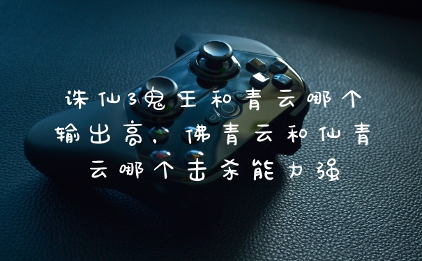 诛仙3鬼王和青云哪个输出高，佛青云和仙青云哪个击杀能力强