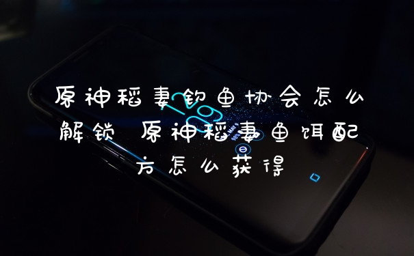 原神稻妻钓鱼协会怎么解锁 原神稻妻鱼饵配方怎么获得