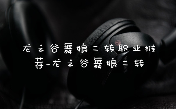 龙之谷舞娘二转职业推荐_龙之谷舞娘二转