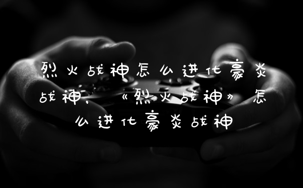 烈火战神怎么进化豪炎战神，《烈火战神》怎么进化豪炎战神