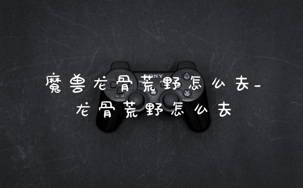 魔兽龙骨荒野怎么去_龙骨荒野怎么去