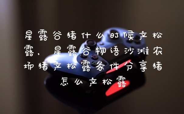 星露谷猪什么时候产松露,星露谷物语沙滩农场猪产松露条件分享猪怎么产松露