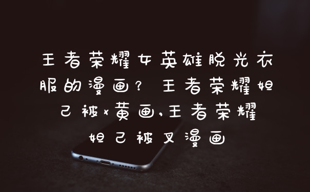王者荣耀女英雄脱光衣服的漫画？王者荣耀妲己被x黄画,王者荣耀妲己被叉漫画