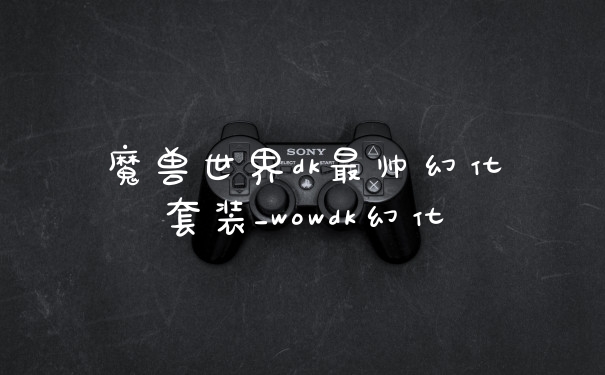 魔兽世界dk最帅幻化套装_wowdk幻化