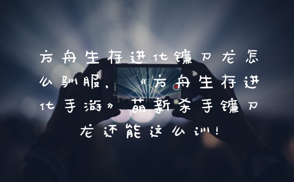 方舟生存进化镰刀龙怎么驯服，《方舟生存进化手游》萌新杀手镰刀龙还能这么训！
