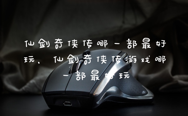 仙剑奇侠传哪一部最好玩，仙剑奇侠传游戏哪一部最好玩