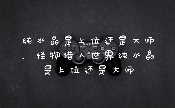 纯水晶是上位还是大师，怪物猎人世界纯水晶是上位还是大师