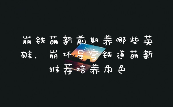崩铁萌新前期养哪些英雄,崩坏星穹铁道萌新推荐培养角色