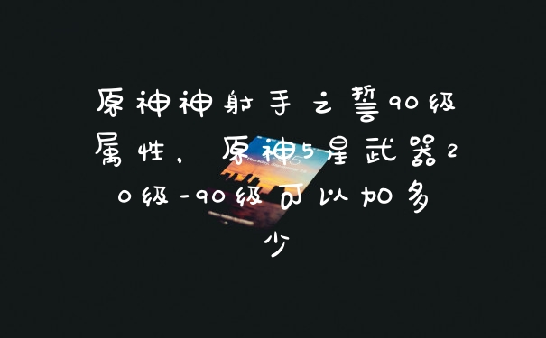原神神射手之誓90级属性，原神5星武器20级-90级可以加多少
