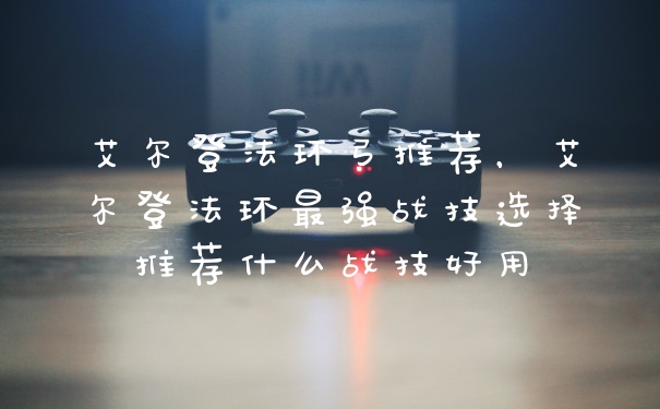 艾尔登法环弓推荐,艾尔登法环最强战技选择推荐什么战技好用