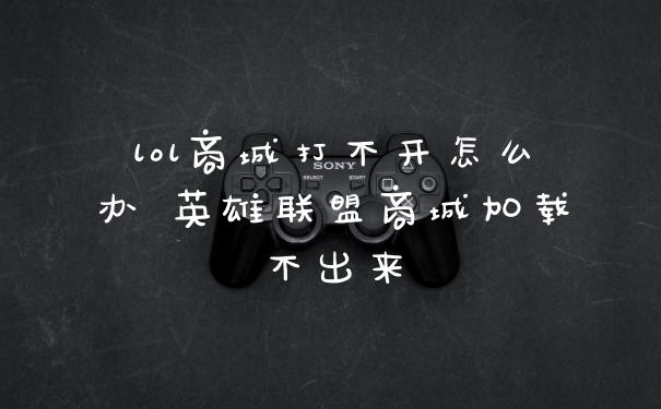 lol商城打不开怎么办 英雄联盟商城加载不出来