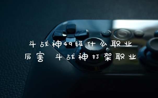 斗战神49级什么职业厉害 斗战神打架职业