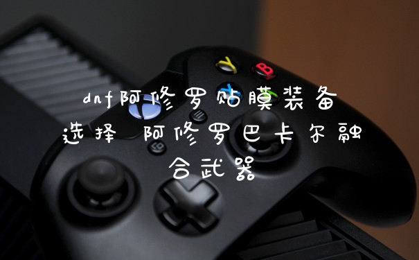 dnf阿修罗贴膜装备选择 阿修罗巴卡尔融合武器