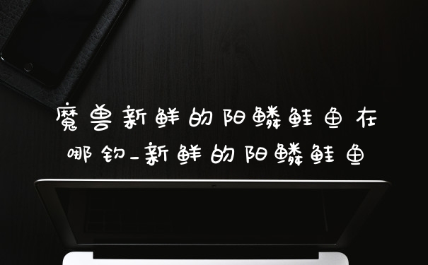 魔兽新鲜的阳鳞鲑鱼在哪钓_新鲜的阳鳞鲑鱼