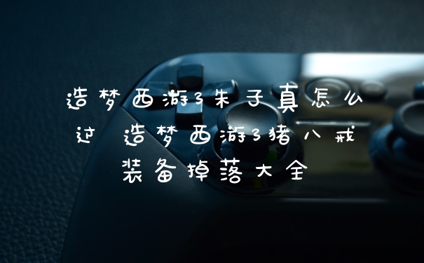 造梦西游3朱子真怎么过 造梦西游3猪八戒装备掉落大全
