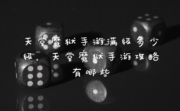天堂魔狱手游满级多少级，天堂魔狱手游攻略有哪些