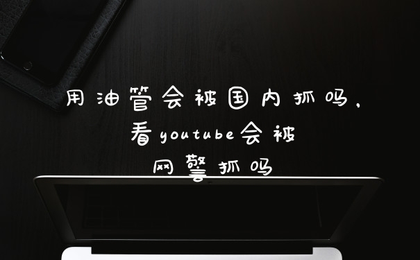 用油管会被国内抓吗，看youtube会被网警抓吗