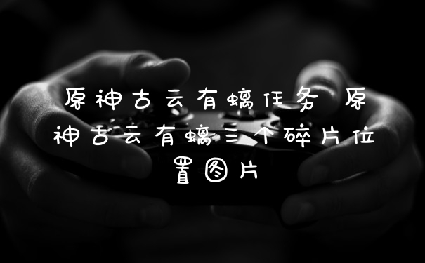 原神古云有螭任务 原神古云有螭三个碎片位置图片