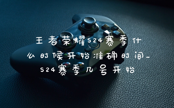 王者荣耀S24赛季什么时候开始准确时间_S24赛季几号开始