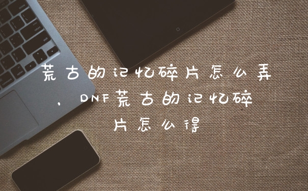 荒古的记忆碎片怎么弄,DNF荒古的记忆碎片怎么得