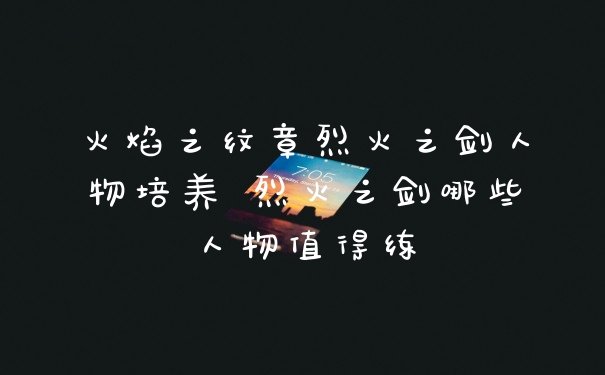 火焰之纹章烈火之剑人物培养 烈火之剑哪些人物值得练