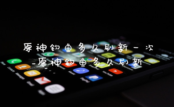 原神钓鱼多久刷新一次_原神钓鱼多久刷新
