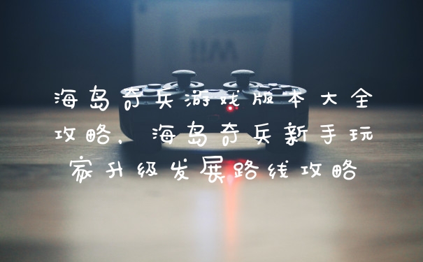 海岛奇兵游戏版本大全攻略，海岛奇兵新手玩家升级发展路线攻略