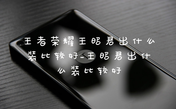 王者荣耀王昭君出什么装比较好_王昭君出什么装比较好