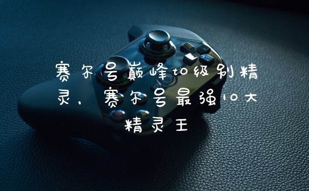赛尔号巅峰t0级别精灵，赛尔号最强10大精灵王