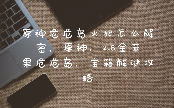 原神危危岛火把怎么解密，原神：2.8金苹果危危岛，宝箱解谜攻略