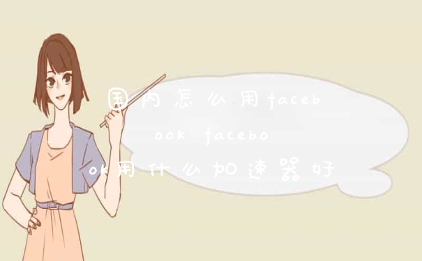 国内怎么用facebook facebook用什么加速器好