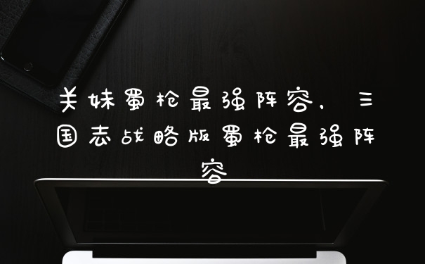 关妹蜀枪最强阵容，三国志战略版蜀枪最强阵容