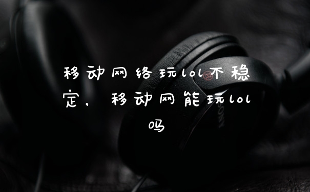 移动网络玩lol不稳定，移动网能玩lol吗
