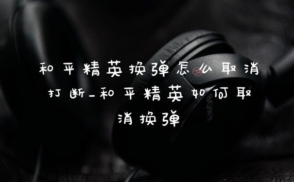 和平精英换弹怎么取消打断_和平精英如何取消换弹