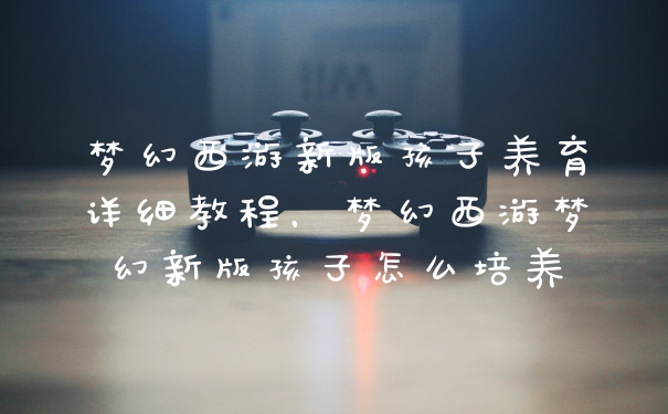 梦幻西游新版孩子养育详细教程，梦幻西游梦幻新版孩子怎么培养