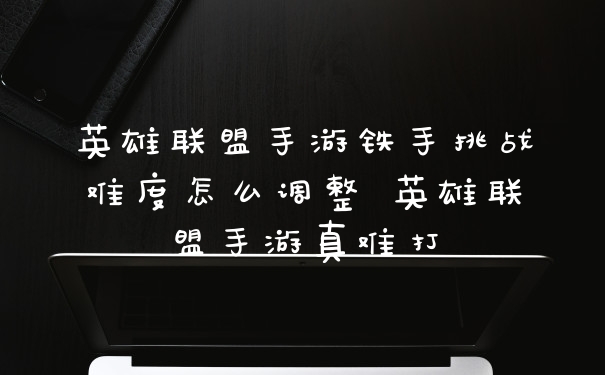 英雄联盟手游铁手挑战难度怎么调整 英雄联盟手游真难打