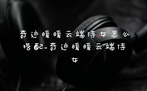 奇迹暖暖云端侍女怎么搭配_奇迹暖暖云端侍女