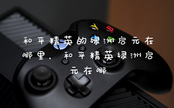 和平精英的绿洲启元在哪里，和平精英绿洲启元在哪