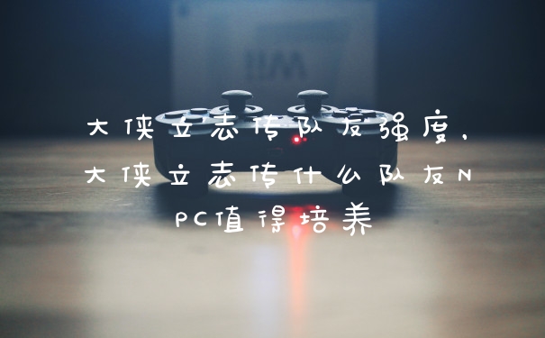 大侠立志传队友强度，大侠立志传什么队友NPC值得培养