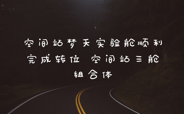 空间站梦天实验舱顺利完成转位 空间站三舱组合体