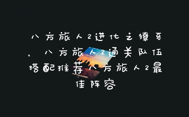 八方旅人2进化之獠牙，八方旅人2通关队伍搭配推荐八方旅人2最佳阵容