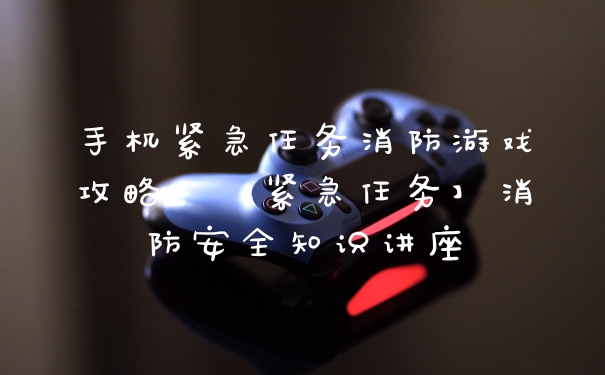 手机紧急任务消防游戏攻略，【紧急任务】消防安全知识讲座