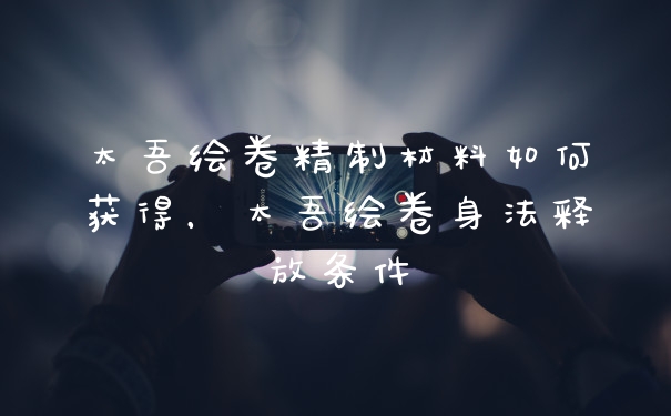 太吾绘卷精制材料如何获得,太吾绘卷身法释放条件