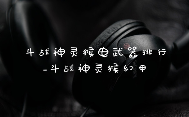斗战神灵猴电武器排行_斗战神灵猴幻甲